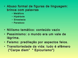 • Abuso formal de figuras de linguagem:
brinca com palavras
• Metáfora
• Hipérbole
• Sinestesia
• Paradoxo
• Niilismo temático: conteúdo vazio
• Pessimismo: o mundo era um vale de
lágrima.
• Feismo: predileção por aspectos feios.
• Transitoriedade da vida: tudo é efêmero
(“Carpe diem” “ Epicurismo”)
 