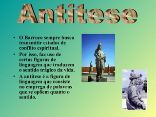 • O Barroco sempre busca
transmitir estados de
conflito espiritual.
• Por isso, faz uso de
certas figuras de
linguagem que traduzem
o sentido trágico da vida.
• A antítese é a figura de
linguagem que consiste
no emprego de palavras
que se opõem quanto o
sentido.
 