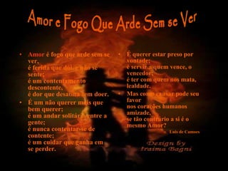 • Amor é fogo que arde sem se
ver,
é ferida que dói, e não se
sente;
é um contentamento
descontente,
é dor que desatina sem doer.
• É um não querer mais que
bem querer;
é um andar solitário entre a
gente;
é nunca contentar-se de
contente;
é um cuidar que ganha em
se perder.
• É querer estar preso por
vontade;
é servir a quem vence, o
vencedor;
é ter com quem nos mata,
lealdade.
• Mas como causar pode seu
favor
nos corações humanos
amizade,
se tão contrário a si é o
mesmo Amor?
» Luis de Camoes
 