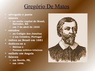 Gregório De Matos
• advogado e poeta
• nasceu
– na então capital do Brasil,
Salvador, BA
– em 7 de abril de 1633
• estudou
– no Colégio dos Jesuítas
– e em Coimbra, Portugal
• voltou ao Brasil em 1681
• dedicou-se a
– Sátiras e
– Poemas erótico-irônicos
• exilado em Angola
• faleceu
– em Recife, PE,
– em 1696.
 