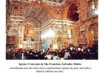 Igreja e Convento de São Francisco, Salvador, Bahia:
considerada uma das mais ricas e espetaculares igrejas do país, tem todo o
interior coberto em ouro.
 