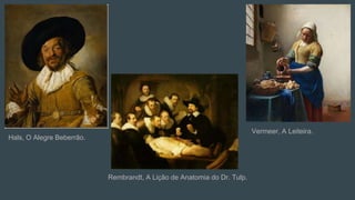 Hals, O Alegre Beberrão.
Rembrandt, A Lição de Anatomia do Dr. Tulp.
Vermeer, A Leiteira.
 