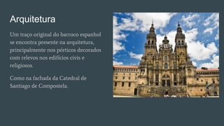 Arquitetura
Um traço original do barroco espanhol
se encontra presente na arquitetura,
principalmente nos pórticos decorados
com relevos nos edifícios civis e
religiosos.
Como na fachada da Catedral de
Santiago de Compostela.
 