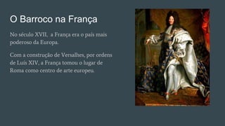 O Barroco na França
No século XVII, a França era o país mais
poderoso da Europa.
Com a construção de Versalhes, por ordens
de Luís XIV, a França tomou o lugar de
Roma como centro de arte europeu.
 