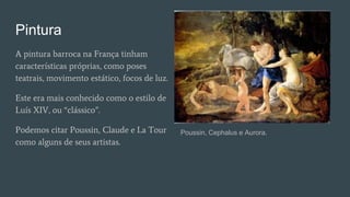 Pintura
A pintura barroca na França tinham
características próprias, como poses
teatrais, movimento estático, focos de luz.
Este era mais conhecido como o estilo de
Luís XIV, ou “clássico”.
Podemos citar Poussin, Claude e La Tour
como alguns de seus artistas.
Poussin, Cephalus e Aurora.
 