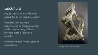 Escultura
Podiam ser caracterizadas como
possuintes de um grande realismo.
Possuíam uma aparente
improvisação na composição, mas
ainda possuíam as qualidades
barrocas como a fluidez e a
emoção.
Girardon e Puget foram alguns de
seus artistas.
Puget, Milo de Crotona.
 