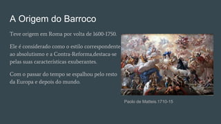A Origem do Barroco
Teve origem em Roma por volta de 1600-1750.
Ele é considerado como o estilo correspondente
ao absolutismo e a Contra-Reforma,destaca-se
pelas suas características exuberantes.
Com o passar do tempo se espalhou pelo resto
da Europa e depois do mundo.
Paolo de Matteis.1710-15
 