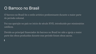 O Barroco no Brasil
O barroco no Brasil foi o estilo artístico predominante durante a maior parte
do período colonial.
Fez sua aparição no país no início do século XVII, introduzido por missionários
católicos.
Devido ao principal financiador do barroco no Brasil ter sido a igreja a maior
parte das obras produzidas durante esse período foram obras sacras.
 
