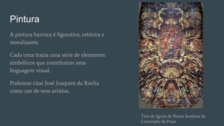 Pintura
A pintura barroca é figurativa, retórica e
moralizante.
Cada cena trazia uma série de elementos
simbólicos que constituíam uma
linguagem visual.
Podemos citar José Joaquim da Rocha
como um de seus artistas.
Teto da Igreja de Nossa Senhora da
Conceição da Praia
 
