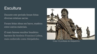 Escultura
Durante este período foram feitas
diversas estatuas sacras.
Foram feitas obras em barro, madeira
entre outros materiais.
O mais famoso escultor brasileiro
barroco foi Antônio Francisco Lisboa,
mais conhecido como Aleijadinho.
3 dos 12 profetas de Aleijadinho.
 