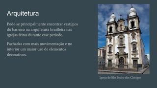 Arquitetura
Pode-se principalmente encontrar vestígios
do barroco na arquitetura brasileira nas
igrejas feitas durante esse período.
Fachadas com mais movimentação e no
interior um maior uso de elementos
decorativos.
Igreja de São Pedro dos Clérigos
 