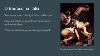O Barroco na Itália
Roma tornou-se a principal fonte do Barroco.
Colocava ênfase na emoção, no movimento,
na dramaticidade.
Foi principalmente patrocinado pelo papado.
Crucificação de São Pedro, Caravaggio.
 