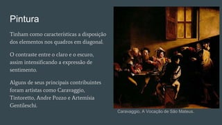 Pintura
Tinham como características a disposição
dos elementos nos quadros em diagonal.
O contraste entre o claro e o escuro,
assim intensificando a expressão de
sentimento.
Alguns de seus principais contribuintes
foram artistas como Caravaggio,
Tintoretto, Andre Pozzo e Artemísia
Gentileschi.
Caravaggio, A Vocação de São Mateus.
 