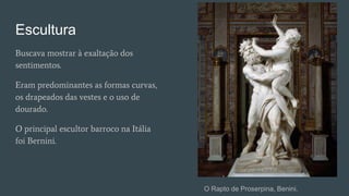 Escultura
Buscava mostrar à exaltação dos
sentimentos.
Eram predominantes as formas curvas,
os drapeados das vestes e o uso de
dourado.
O principal escultor barroco na Itália
foi Bernini.
O Rapto de Proserpina, Benini.
 
