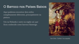 O Barroco nos Países Baixos
Aqui podemos encontrar dois estilos
completamente diferentes, principalmente na
pintura.
Um na Holanda e outro na região sul, que
ficou conhecido como barroco flamengo.
Van Dick, Carlos I na caçada.
 