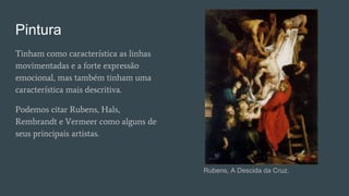Pintura
Tinham como característica as linhas
movimentadas e a forte expressão
emocional, mas também tinham uma
característica mais descritiva.
Podemos citar Rubens, Hals,
Rembrandt e Vermeer como alguns de
seus principais artistas.
Rubens, A Descida da Cruz.
 