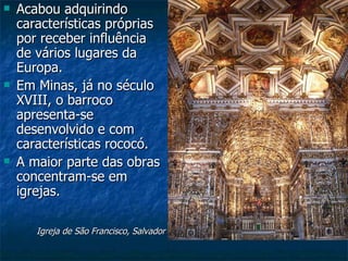    Acabou adquirindo
    características próprias
    por receber influência
    de vários lugares da
    Europa.
   Em Minas, já no século
    XVIII, o barroco
    apresenta-se
    desenvolvido e com
    características rococó.
   A maior parte das obras
    concentram-se em
    igrejas.

       Igreja de São Francisco, Salvador
 