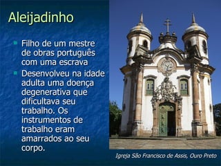 Aleijadinho
   Filho de um mestre
    de obras português
    com uma escrava
   Desenvolveu na idade
    adulta uma doença
    degenerativa que
    dificultava seu
    trabalho. Os
    instrumentos de
    trabalho eram
    amarrados ao seu
    corpo.
                           Igreja São Francisco de Assis, Ouro Preto
 