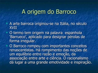 A origem do Barroco
   A arte barroca originou-se na Itália, no século
    XVII
   O termo tem origem na palavra espanhola
    ‘Barrueco’, aplicado para designar pérolas de
    forma irregular.
   O Barroco rompeu com importantes conceitos
    renascentistas. Há rompimento das noções de
    um equilíbrio entre razão e emoção, da
    associação entre arte e ciência. O racionalismo
    dá lugar a uma grande emotividade e inspiração.
 