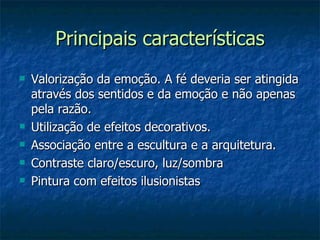 Principais características
   Valorização da emoção. A fé deveria ser atingida
    através dos sentidos e da emoção e não apenas
    pela razão.
   Utilização de efeitos decorativos.
   Associação entre a escultura e a arquitetura.
   Contraste claro/escuro, luz/sombra
   Pintura com efeitos ilusionistas
 