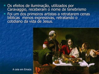    Os efeitos de iluminação, utilizados por
    Caravaggio, receberam o nome de tenebrismo
   Foi um dos primeiros artistas a retratarem cenas
    bíblicas menos expressivas, retratando o
    cotidiano da vida de Jesus.




       A ceia em Emaús
 