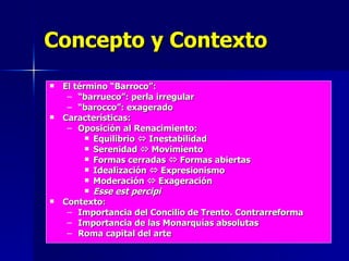 Concepto y Contexto El término “Barroco”: “ barrueco”: perla irregular “ barocco”: exagerado Características: Oposición al Renacimiento: Equilibrio    Inestabilidad Serenidad    Movimiento Formas cerradas    Formas abiertas Idealización    Expresionismo Moderación    Exageración Esse est percipi Contexto: Importancia del Concilio de Trento. Contrarreforma Importancia de las Monarquías absolutas Roma capital del arte 