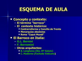 Concepto y contexto: El término “barroco” El  contexto histórico: Contrarreforma y Concilio de Trento Monarquías absolutas Roma “Caput Mundi” El Barroco en Italia: G.L. Bernini F. Borromini Otros arquitectos: B. Longhena (Sta. Mª Salute) C. Maderno (Fachada Vaticano ) ESQUEMA DE AULA 