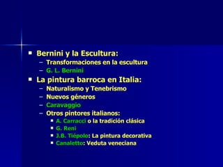 Bernini y la Escultura: Transformaciones en la escultura G. L. Bernini La pintura barroca en Italia: Naturalismo y Tenebrismo Nuevos géneros Caravaggio Otros pintores italianos: A. Carracci  o la tradición clásica G. Reni J.B. Tiépolo : La pintura decorativa Canaletto : Veduta veneciana 