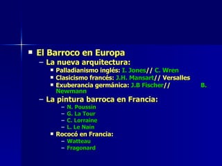 El Barroco en Europa La nueva arquitectura: Palladianismo inglés:  I. Jones //  C. Wren Clasicismo francés:  J.H. Mansart // Versalles Exuberancia germánica:  J.B Fischer //  B. Newmann  La pintura barroca en Francia: N. Poussin G. La Tour C. Lorraine L. Le Nain Rococó en Francia: Watteau Fragonard 