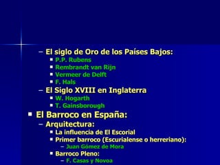 El siglo de Oro de los Países Bajos: P.P. Rubens Rembrandt van Rijn Vermeer de Delft F. Hals El Siglo XVIII en Inglaterra W. Hogarth T. Gainsborough El Barroco en España: Arquitectura: La influencia de El Escorial Primer barroco (Escurialense o herreriano): Juan Gómez de Mora Barroco Pleno: F. Casas y Novoa 