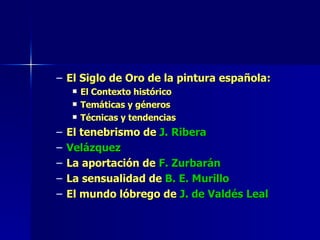El Siglo de Oro de la pintura española: El Contexto histórico Temáticas y géneros Técnicas y tendencias  El tenebrismo de  J. Ribera Velázquez La aportación de  F. Zurbarán La sensualidad de  B. E. Murillo El mundo lóbrego de  J. de Valdés Leal 