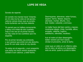 LOPE DE VEGA


Soneto de repente

Un soneto me manda hacer Violante;        Desmayarse, atreverse, estar furioso,
en mi vida me he visto en tal aprieto,    áspero, tierno, liberal, esquivo,
catorce versos dicen que es soneto,       alentado, mortal, difunto, vivo,
burla burlando van los tres delante.      leal, traidor, cobarde y animoso;

Yo pensé que no hallara consonante,       no hallar fuera del bien centro y reposo,
y estoy a la mitad de otro cuarteto;      mostrarse alegre, triste, humilde, altivo,
mas si me veo en el primer terceto,       enojado, valiente, fugitivo,
no hay cosa en los cuartetos que me       satisfecho, ofendido, receloso;
espante.
                                          huir el rostro al claro desengaño,
Por el primer terceto voy entrando,       beber veneno por licor süave,
y aun parece que entré con pie derecho,   olvidar el provecho, amar el daño;
pues fin con este verso le voy dando.
                                          creer que un cielo en un infierno cabe,
Ya estoy en el segundo, y aun sospecho    dar la vida y el alma a un desengaño;
que estoy los trece versos acabando:      esto es amor, quien lo probó lo sabe.
contad si son catorce, y está hecho.
 