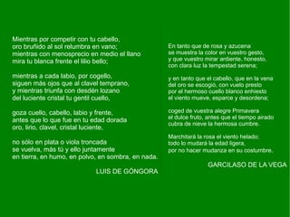 Mientras por competir con tu cabello,
oro bruñido al sol relumbra en vano;                En tanto que de rosa y azucena
mientras con menosprecio en medio el llano          se muestra la color en vuestro gesto,
mira tu blanca frente el lilio bello;               y que vuestro mirar ardiente, honesto,
                                                    con clara luz la tempestad serena;
mientras a cada labio, por cogello,                 y en tanto que el cabello, que en la vena
siguen más ojos que al clavel temprano,             del oro se escogió, con vuelo presto
y mientras triunfa con desdén lozano                por el hermoso cuello blanco enhiesto
del luciente cristal tu gentil cuello,              el viento mueve, esparce y desordena;

goza cuello, cabello, labio y frente,               coged de vuestra alegre Primavera
                                                    el dulce fruto, antes que el tiempo airado
antes que lo que fue en tu edad dorada
                                                    cubra de nieve la hermosa cumbre.
oro, lirio, clavel, cristal luciente,
                                                    Marchitará la rosa el viento helado;
no sólo en plata o viola troncada                   todo lo mudará la edad ligera,
se vuelva, más tú y ello juntamente                 por no hacer mudanza en su costumbre.
en tierra, en humo, en polvo, en sombra, en nada.
                                                                   GARCILASO DE LA VEGA
                            LUIS DE GÓNGORA
 