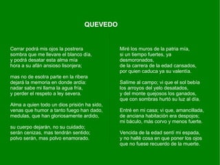 QUEVEDO


Cerrar podrá mis ojos la postrera            Miré los muros de la patria mía,
sombra que me llevare el blanco día,         si un tiempo fuertes, ya
y podrá desatar esta alma mía                desmoronados,
hora a su afán ansioso lisonjera;            de la carrera de la edad cansados,
                                             por quien caduca ya su valentía.
mas no de esotra parte en la ribera
dejará la memoria en donde ardía:            Salíme al campo; vi que el sol bebía
nadar sabe mi llama la agua fría,            los arroyos del yelo desatados,
y perder el respeto a ley severa.            y del monte quejosos los ganados,
                                             que con sombras hurtó su luz al día.
Alma a quien todo un dios prisión ha sido,
venas que humor a tanto fuego han dado,      Entré en mi casa; vi que, amancillada,
medulas, que han gloriosamente ardido,       de anciana habitación era despojos;
                                             mi báculo, más corvo y menos fuerte.
su cuerpo dejarán, no su cuidado;
serán cenizas, mas tendrán sentido;          Vencida de la edad sentí mi espada,
polvo serán, mas polvo enamorado.            y no hallé cosa en que poner los ojos
                                             que no fuese recuerdo de la muerte.
 