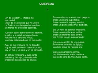 QUEVEDO



¡Ah de la vida!" ... ¿Nadie me           Érase un hombre a una nariz pegado,
responde?                                érase una nariz superlativa,
¡Aquí de los antaños que he vivido!      érase una nariz sayón y escriba,
La Fortuna mis tiempos ha mordido;       érase un pez espada muy barbado.
las Horas mi locura las esconde.
                                         Era un reloj de sol mal encarado,
¡Que sin poder saber cómo ni adónde,     érase una alquitara pensativa,
la salud y la edad se hayan huido!       érase un elefante boca arriba,
Falta la vida, asiste lo vivido,         era Ovidio Nasón más narizado
y no hay calamidad que no me ronde.
                                         Érase un espolón de una galera,
Ayer se fue; mañana no ha llegado;       Érase una pirámide de Egipto;
hoy se está yendo sin parar un punto;    las doce tribus de narices era.
soy un fue, y un será y un es cansado.
                                         Érase un naricísimo infinito,
En el hoy y mañana y ayer, junto         muchísimo nariz, nariz tan fiera,
pañales y mortaja, y he quedado          que en la cara de Anás fuera delito.
presentes sucesiones de difunto.
 