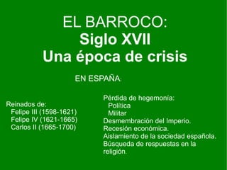 EL BARROCO:
               Siglo XVII
           Una época de crisis
                      EN ESPAÑA:

                            Pérdida de hegemonía:
Reinados de:                  Política
 Felipe III (1598-1621)       Militar
 Felipe IV (1621-1665)      Desmembración del Imperio.
 Carlos II (1665-1700)      Recesión económica.
                            Aislamiento de la sociedad española.
                            Búsqueda de respuestas en la
                            religión.
 
