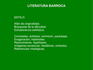 LITERATURA BARROCA


ESTILO:

Afán de originalidad.
Búsqueda de la dificultad.
Exhuberancia estilística.

Contrastes: antítesis, oxímoron, paradojas.
Exageración: hipérboles.
Retorcimiento: hipérbatos.
Imágenes excesivas: metáforas, símbolos.
Referencias mitológicas.
 