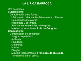 LA LÍRICA BARROCA
Dos corrientes:
Culteranismo:
 Complicación de la forma.
  Léxico culto: abundantes latinismos y cultismos.
  Complicadas metáforas.
  Hipérbatos y perífrasis.
  Abundantes referencias mitológicas.
  Máximo representante: Luis de Góngora.
Conceptismo:
 Complicación del contenido.
  Juegos de palabras.
  Antítesis.
  Paradojas.
  Metáforas.
  Ironías
  Dilogías.
  Máximo representante: Francisco de Quevedo.
  También se dio en prosa.
 