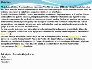 Alejadinho

Aleijadinho (Antônio Francisco Lisboa) nasceu em Vila Rica no ano de 1730 (não há registros oficiais sobre
esta data). Era filho de uma escrava com um mestre-de-obras português. Iniciou sua vida artística ainda na
infância, observando o trabalho de seu pai que também era entalhador.
Por volta de 40 anos de idade, começa a desenvolver uma doença degenerativa nas articulações. Não se
sabe exatamente qual foi a doença, mas provavelmente pode ter sido hanseníase ou alguma doença
reumática. Aos poucos, foi perdendo os movimentos dos pés e mãos. Pedia a um ajudante para amarrar
as ferramentas em seus punhos para poder esculpir e entalhar. Demonstra um esforço fora do comum
para continuar com sua arte. Mesmo com todas as limitações, continua trabalhando na construção de
igrejas e altares nas cidades de Minas Gerais.
Na fase anterior a doença, suas obras são marcadas pelo equilíbrio, harmonia e serenidade. São desta
época a Igreja São Francisco de Assis, Igreja Nossa Senhora das Mercês e Perdões (as duas na cidade de
Ouro Preto).
Já com a doença, Aleijadinho começa a dar um tom mais expressionista às suas obras de arte. É deste
período o conjunto de esculturas Os Passos da Paixão e Os Doze Profetas, da Igreja de Bom Jesus de
Matosinhos, na cidade de Congonhas do Campo. O trabalho artístico formado por 66 imagens religiosas
esculpidas em madeira e 12 feitas de pedra-sabão, é considerado um dos mais importantes e
representativos do barroco brasileiro.


Principais obras de Aleijadinho:
•Talha
•Arquitetura
•Escultura
 