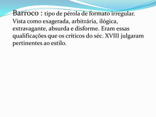 Barroco : tipo de pérola de formato irregular.
Vista como exagerada, arbitrária, ilógica,
extravagante, absurda e disforme. Eram essas
qualificações que os críticos do séc. XVIII julgaram
pertinentes ao estilo.
 