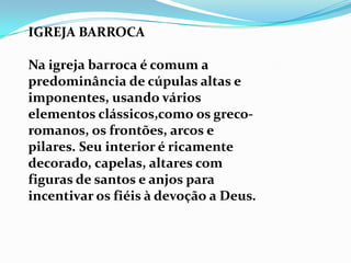 IGREJA BARROCA

Na igreja barroca é comum a
predominância de cúpulas altas e
imponentes, usando vários
elementos clássicos,como os greco-
romanos, os frontões, arcos e
pilares. Seu interior é ricamente
decorado, capelas, altares com
figuras de santos e anjos para
incentivar os fiéis à devoção a Deus.
 