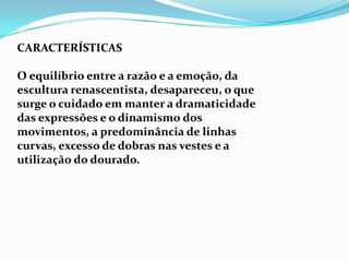 CARACTERÍSTICAS

O equilíbrio entre a razão e a emoção, da
escultura renascentista, desapareceu, o que
surge o cuidado em manter a dramaticidade
das expressões e o dinamismo dos
movimentos, a predominância de linhas
curvas, excesso de dobras nas vestes e a
utilização do dourado.
 