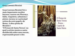 Gean Lorenzo Bernini

Gean Lorenzo Bernini Foi o
mais importante escultor
barroco, nasceu em Florença,
Itália. Arquiteto, urbanista e
pintor, tornou-se o principal
artista da corte papal e de
Roma. A obra-prima de
Bernini é
“O Êxtase de Santa Teresa”, na
qual o artista mostra a santa
desfalecida sobre uma nuvem,
expressando prazer e dor.
 