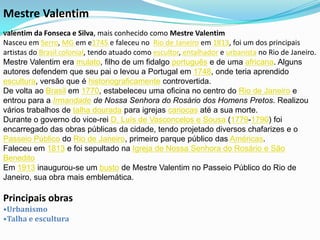 Mestre Valentim
Valentim da Fonseca e Silva, mais conhecido   como Mestre Valentim
Nasceu em Serro, MG em e1745 e faleceu no Rio de Janeiro em 1813, foi um dos principais
artistas do Brasil colonial, tendo atuado como escultor, entalhador e urbanista no Rio de Janeiro.
Mestre Valentim era mulato, filho de um fidalgo português e de uma africana. Alguns
autores defendem que seu pai o levou a Portugal em 1748, onde teria aprendido
escultura, versão que é historiograficamente controvertida.
De volta ao Brasil em 1770, estabeleceu uma oficina no centro do Rio de Janeiro e
entrou para a Irmandade de Nossa Senhora do Rosário dos Homens Pretos. Realizou
vários trabalhos de talha dourada para igrejas cariocas até a sua morte.
Durante o governo do vice-rei D. Luís de Vasconcelos e Sousa (1779-1790) foi
encarregado das obras públicas da cidade, tendo projetado diversos chafarizes e o
Passeio Público do Rio de Janeiro, primeiro parque público das Américas.
Faleceu em 1813 e foi sepultado na Igreja de Nossa Senhora do Rosário e São
Benedito
Em 1913 inaugurou-se um busto de Mestre Valentim no Passeio Público do Rio de
Janeiro, sua obra mais emblemática.

Principais obras
•Urbanismo
•Talha e escultura
 