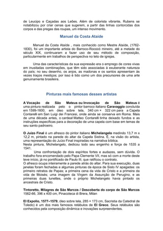 de Leucipo e Caçadas aos Leões. Além de colorista vibrante, Rubens se
notabilizou por criar cenas que sugerem, a partir das linhas contorcidas dos
corpos e das pregas das roupas, um intenso movimento.
Manuel da Costa Ataíde
Manuel da Costa Ataíde , mais conhecido como Mestre Ataíde, (1762-
1830), foi um importante artista do Barroco-Rococó mineiro, até a metade do
século XIX, continuaram a fazer uso de seu método de composição,
particularmente em trabalhos de perspectiva no teto de igrejas.
Uma das características da sua expressão era o emprego de cores vivas
em inusitadas combinações, que têm sido associadas à exuberante natureza
do país; no seu desenho, os anjos, as madonas e os santos apresentam às
vezes traços mestiços; por isso é tido como um dos precursores de uma arte
genuinamente brasileira.
Pinturas mais famosas desses artistas
A Vocação de São Mateus ou Invocação de São Mateus é
uma pintura realizada pelo o pintor barroco italiano Caravaggio concluída
em 1599-1600, em óleo sobre tela, 340 cm × 322 cm para a Capela
Contarelli em San Luigi dei Francesi, onde ainda se conserva em Roma. Mais
de uma década antes, o cardeal Matteo Contarelli tinha deixado fundos e as
instruções específicas para a decoração de uma capela com base em temas de
seu santo padroeiro.
O Juízo Final é um afresco do pintor italiano Michelangelo medindo 13,7 m x
12,2 m, pintado na parede do altar da Capela Sistina. É, na visão do artista,
uma representação do Juízo Final inspiradas na narrativa bíblica.
Nesta pintura, Michelangelo, dedicou todo seu engenho e força de 1535 a
1541.
Uma confrontação de dois espíritos fortes e audazes, sem dúvida. O
trabalho fora encomendado pelo Papa Clemente VII, mas só com a morte deste
teve início, já no pontificado de Paulo III, que ratificou o contrato.
O afresco ocupa inteiramente a parede atrás do altar. Para sua execução, duas
janelas foram fechadas e algumas pinturas da época de Sisto IV apagadas: os
primeiro retratos de Papas; a primeira cena da vida de Cristo e a primeira da
vida de Moisés; uma imagem da Virgem da Assunção de Perugino, e as
primeiras duas lunettes, onde o próprio Michelangelo havia pintado os
ancestrais de Cristo.
Tintoretto, Milagres de São Marcos / Descoberta do corpo de São Marcos
1562-66, 396 x 400 cm, Pinacoteca di Brera, Milan
El Expolio, 1577–1579, óleo sobre tela, 285 × 173 cm, Sacristia da Catedral de
Toledo) é um dos mais famosos retábulos de El Greco. Seus retábulos são
conhecidos pela composição dinâmica e inovações surpreendentes.
 