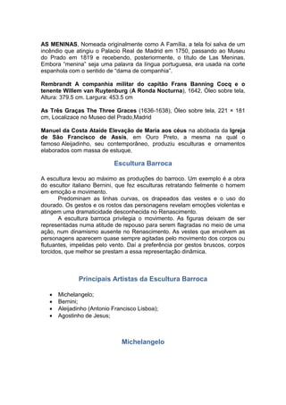 AS MENINAS, Nomeada originalmente como A Família, a tela foi salva de um
incêndio que atingiu o Palacio Real de Madrid em 1750, passando ao Museu
do Prado em 1819 e recebendo, posteriormente, o título de Las Meninas.
Embora “menina” seja uma palavra da língua portuguesa, era usada na corte
espanhola com o sentido de “dama de companhia”.
Rembrandt A companhia militar do capitão Frans Banning Cocq e o
tenente Willem van Ruytenburg (A Ronda Nocturna), 1642, Óleo sobre tela,
Altura: 379.5 cm. Largura: 453.5 cm
As Três Graças The Three Graces (1636-1638), Óleo sobre tela, 221 × 181
cm, Localizace no Museo del Prado,Madrid
Manuel da Costa Ataíde Elevação de Maria aos céus na abóbada da Igreja
de São Francisco de Assis, em Ouro Preto, a mesma na qual o
famoso Aleijadinho, seu contemporâneo, produziu esculturas e ornamentos
elaborados com massa de estuque.
Escultura Barroca
A escultura levou ao máximo as produções do barroco. Um exemplo é a obra
do escultor italiano Bernini, que fez esculturas retratando fielmente o homem
em emoção e movimento.
Predominam as linhas curvas, os drapeados das vestes e o uso do
dourado. Os gestos e os rostos das personagens revelam emoções violentas e
atingem uma dramaticidade desconhecida no Renascimento.
A escultura barroca privilegia o movimento. As figuras deixam de ser
representadas numa atitude de repouso para serem flagradas no meio de uma
ação, num dinamismo ausente no Renascimento. As vestes que envolvem as
personagens aparecem quase sempre agitadas pelo movimento dos corpos ou
flutuantes, impelidas pelo vento. Daí a preferência por gestos bruscos, corpos
torcidos, que melhor se prestam a essa representação dinâmica.
Principais Artistas da Escultura Barroca
 Michelangelo;
 Bernini;
 Aleijadinho (Antonio Francisco Lisboa);
 Agostinho de Jesus;
Michelangelo
 