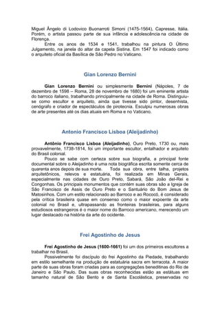 Miguel Ângelo di Lodovico Buonarroti Simoni (1475-1564), Capresse, Itália.
Porém, o artista passou parte de sua infância e adolescência na cidade de
Florença.
Entre os anos de 1534 e 1541, trabalhou na pintura O Último
Julgamento, na janela do altar da capela Sistina. Em 1547 foi indicado como
o arquiteto oficial da Basílica de São Pedro no Vaticano.
Gian Lorenzo Bernini
Gian Lorenzo Bernini ou simplesmente Bernini (Nápoles, 7 de
dezembro de 1598 – Roma, 28 de novembro de 1680) foi um eminente artista
do barroco italiano, trabalhando principalmente na cidade de Roma. Distinguiu-
se como escultor e arquiteto, ainda que tivesse sido pintor, desenhista,
cenógrafo e criador de espectáculos de pirotecnia. Esculpiu numerosas obras
de arte presentes até os dias atuais em Roma e no Vaticano.
Antonio Francisco Lisboa (Aleijadinho)
Antônio Francisco Lisboa (Aleijadinho), Ouro Preto, 1730 ou, mais
provavelmente, 1738-1814, foi um importante escultor, entalhador e arquiteto
do Brasil colonial.
Pouco se sabe com certeza sobre sua biografia, a principal fonte
documental sobre o Aleijadinho é uma nota biográfica escrita somente cerca de
quarenta anos depois de sua morte. Toda sua obra, entre talha, projetos
arquitetônicos, relevos e estatuária, foi realizada em Minas Gerais,
especialmente nas cidades de Ouro Preto, Sabará, São João del-Rei e
Congonhas. Os principais monumentos que contém suas obras são a Igreja de
São Francisco de Assis de Ouro Preto e o Santuário do Bom Jesus de
Matosinhos. Com um estilo relacionado ao Barroco e ao Rococó, é considerado
pela crítica brasileira quase em consenso como o maior expoente da arte
colonial no Brasil e, ultrapassando as fronteiras brasileiras, para alguns
estudiosos estrangeiros é o maior nome do Barroco americano, merecendo um
lugar destacado na história da arte do ocidente.
Frei Agostinho de Jesus
Frei Agostinho de Jesus (1600-1661) foi um dos primeiros escultores a
trabalhar no Brasil.
Possivelmente foi discípulo do frei Agostinho da Piedade, trabalhando
em estilo semelhante na produção de estatuária sacra em terracota. A maior
parte de suas obras foram criadas para as congregações beneditinas do Rio de
Janeiro e São Paulo. Das suas obras reconhecidas estão as estátuas em
tamanho natural de São Bento e de Santa Escolástica, preservadas no
 