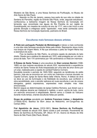 Mosteiro de São Bento, e uma Nossa Senhora da Purificação, no Museu de
Arte Sacra de São Paulo.
Nascido no Rio de Janeiro, passou boa parte de sua vida na cidade de
Santana do Parnaíba, região da Grande São Paulo, onde, segundo estudiosos,
confeccionou a belíssima imagem de Nossa Senhora da Conceição em
terracota, que, encontrada nas águas do Rio Paraíba do sul, região de
Guaratinguetá, em meados de outubro do ano de 1717, veio a dar início a uma
grande devoção à milagrosa santa "aparecida", mais tarde conhecida como
Nossa Senhora da Conceição Aparecida, padroeira do Brasil.
Esculturas mais famosas desses artistas
A Pietà (em português Piedade) de Michelangelo é talvez a mais conhecida
e uma das mais famosas esculturas feitas pelo artista. Representa Jesus morto
nos braços da Virgem Maria. A fita que atravessa o peito da Virgem Maria traz
a assinatura do autor.
Fica na basílica de São Pedro, na primeira capela da alameda do lado
direito. Desde que a estátua foi atacada em 1972, está protegida por um vidro a
prova de bala. Tem 174 centímetros por 195 centímetros e é feita em mármore.
O Êxtase de Santa Teresa é uma escultura de Gian Lorenzo Bernini (1598-
1680) um dos maiores escultores do século XVII, representando a experiência
mística de Santa Teresa de Ávila trespassada por uma seta de amor divino por
um anjo, realizada para a capela do cardeal Federico Cornaro.
Esculpida durante o período de 1645-1652, seguindo as tendências do estilo
barroco, hoje ela se encontra em um nicho em mármore e bronze dourado na
Capela Cornaro, Igreja de Santa Maria della Vittoria, Roma. A beleza da obra
se deve ao uso da iluminação e da fidelidade da escultura, que conferem à
obra sensibilidade, pois o escultor aplicava em suas esculturas o uso de corpos
alongados, gestos expressivos, expressões mais simples mas mais
emocionadas.
Bernini seguia as determinações da Igreja Católica Romana, que diziam que a
a arte religiosa deveria ser inteligível e realista, e servir, acima de tudo, como
um estímulo emocional à religiosidade. Bernini serviu a Cidade do Vaticano
durante muito tempo, criando esculturas feitas por pedido.
Grupo de profetas esculpido por Antônio Francisco Lisboa, o Aleijadinho
(1730(8)-1814). Basílica do Bom Jesus de Matosinho, em Congonhas do
Campo (MG).
Frei Agostinho de Jesus (1610-1661), Nossa Senhora da Purificação,
primeira metade do século XVII. Barro cozido e poli cromado. Proveniente da
Matriz de Sant'Ana do Parnaíba, SP. Altura: 97 cm. Acervo do Museu de Arte
Sacra de São Paulo (São Paulo, Brasil).
 