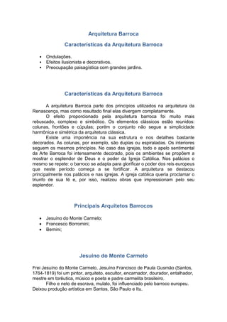 Arquitetura Barroca
Características da Arquitetura Barroca
• Ondulações.
• Efeitos ilusionista e decorativos.
• Preocupação paisagística com grandes jardins.
Características da Arquitetura Barroca
A arquitetura Barroca parte dos princípios utilizados na arquitetura da
Renascença, mas como resultado final elas divergem completamente.
O efeito proporcionado pela arquitetura barroca foi muito mais
rebuscado, complexo e simbólico. Os elementos clássicos estão reunidos:
colunas, frontões e cúpulas; porém o conjunto não segue a simplicidade
harmônica e simétrica da arquitetura clássica.
Existe uma imponência na sua estrutura e nos detalhes bastante
decorados. As colunas, por exemplo, são duplas ou espiraladas. Os interiores
seguem os mesmos princípios. No caso das igrejas, todo o apelo sentimental
da Arte Barroca foi intensamente decorado, pois os ambientes se propõem a
mostrar o esplendor de Deus e o poder da Igreja Católica. Nos palácios o
mesmo se repete: o barroco se adapta para glorificar o poder dos reis europeus
que neste período começa a se fortificar. A arquitetura se destacou
principalmente nos palácios e nas igrejas. A igreja católica queria proclamar o
triunfo de sua fé e, por isso, realizou obras que impressionam pelo seu
esplendor.
Principais Arquitetos Barrocos
 Jesuino do Monte Carmelo;
 Francesco Borromini;
 Bernini;
Jesuino do Monte Carmelo
Frei Jesuíno do Monte Carmelo, Jesuíno Francisco de Paula Gusmão (Santos,
1764-1819) foi um pintor, arquiteto, escultor, encarnador, dourador, entalhador,
mestre em torêutica, músico e poeta e padre carmelita brasileiro.
Filho e neto de escrava, mulato, foi influenciado pelo barroco europeu.
Deixou produção artística em Santos, São Paulo e Itu.
 