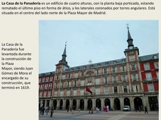 La Casa de la Panadería es un edificio de cuatro alturas, con la planta baja porticada, estando
rematado el último piso en forma de ático, y los laterales coronados por torres angulares. Está
situada en el centro del lado norte de la Plaza Mayor de Madrid.
La Casa de la
Panadería fue
levantada durante
la construcción de
la Plaza
Mayor, siendo Juan
Gómez de Mora el
encargado de su
construcción, que
terminó en 1619.
 
